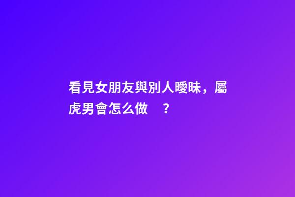 看見女朋友與別人曖昧，屬虎男會怎么做？